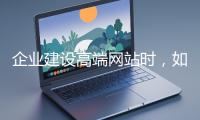 企業(yè)建設高端網站時，如何選擇合適的設計公司？